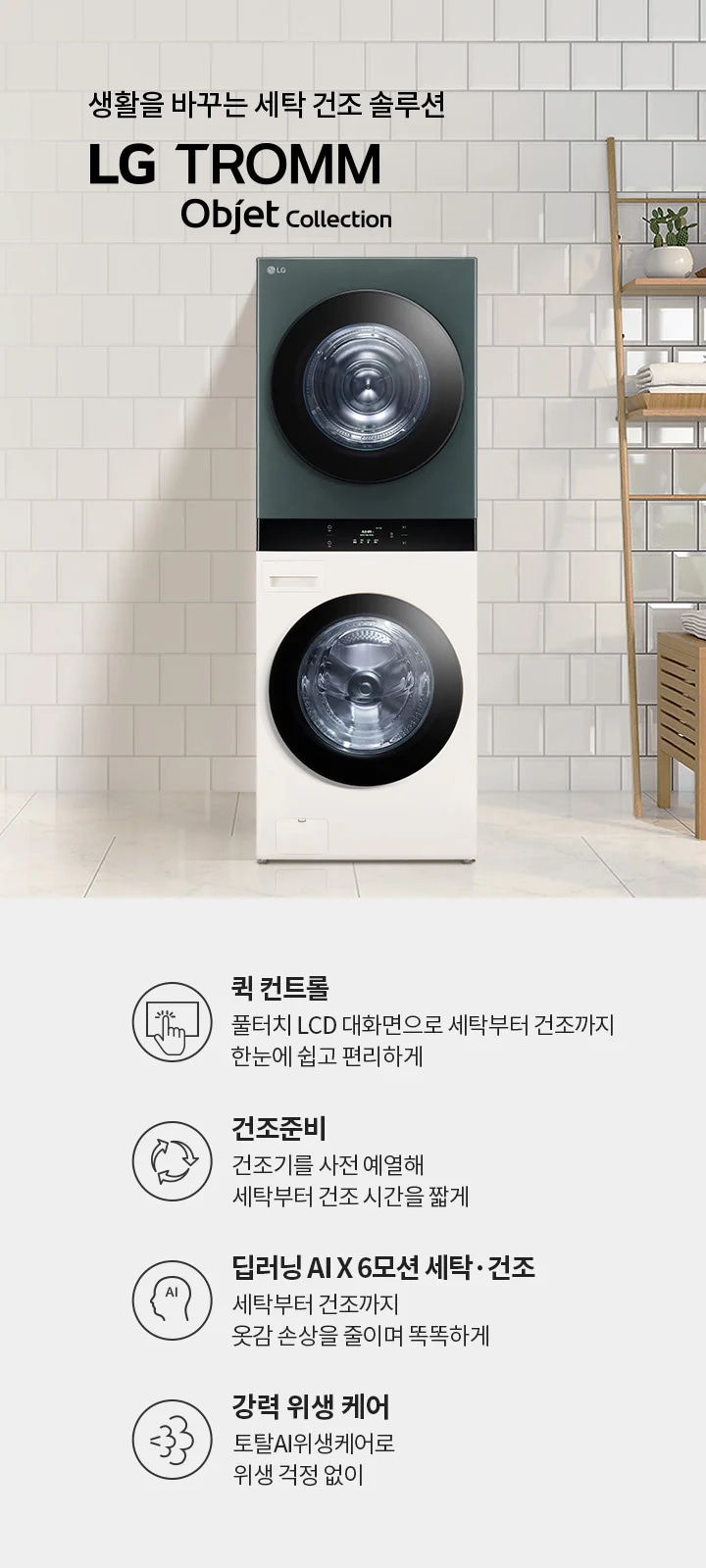 생활을 바꾸는 세탁 건조 솔루션 LG TROMM Objet Collection. 퀵 컨트롤: 풀터치 LCD 대화면으로 세탁부터 건조까지 한눈에 쉽고 편리하게. 건조준비: 건조기를 사전 예열해 세탁부터 건조 시간을 짧게. 딥러닝 AI X 6모션 세탁·건조: 세탁부터 건조까지 옷감 손상을 줄이며 똑똑하게. 강력 위생 케어: 토탈AI위생케어로 위생 걱정 없이. 세탁기와 건조기가 쌓여 있으며, 옆에는 식물과 수건이 놓인 선반이 배치되어 있습니다.