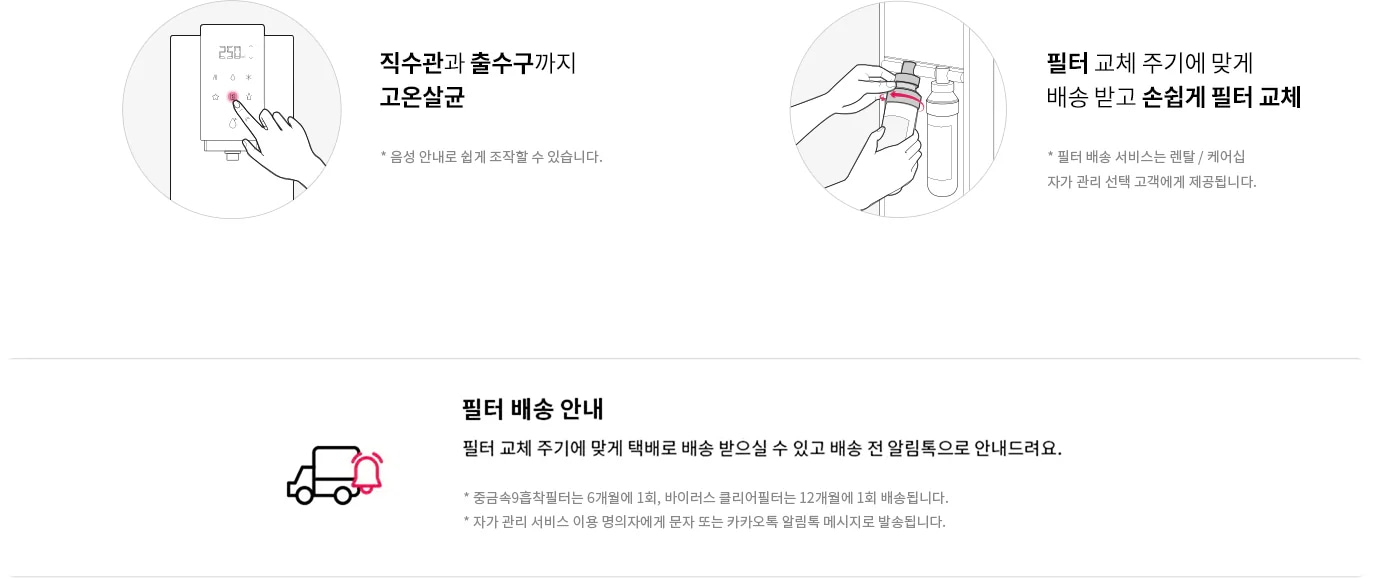 직수관과 출수구까지 고온살균. 음성 안내로 쉽게 조작할 수 있습니다. 필터 교체 주기에 맞게 배송 받고 손쉽게 필터 교체. 필터 배송 서비스는 렌탈/케어십 자가 관리 선택 고객에게 제공됩니다. 필터 배송 안내. 필터 교체 주기에 맞게 택배로 배송 받으실 수 있고 배송 전 알림톡으로 안내드려요. 중금속9중착필터는 6개월에 1회, 바이러스 클리어필터는 12개월에 1회 배송됩니다. 자가 관리 서비스 이용 명의자에게 문자 또는 카카오톡 알림톡 메시지로 발송됩니다.