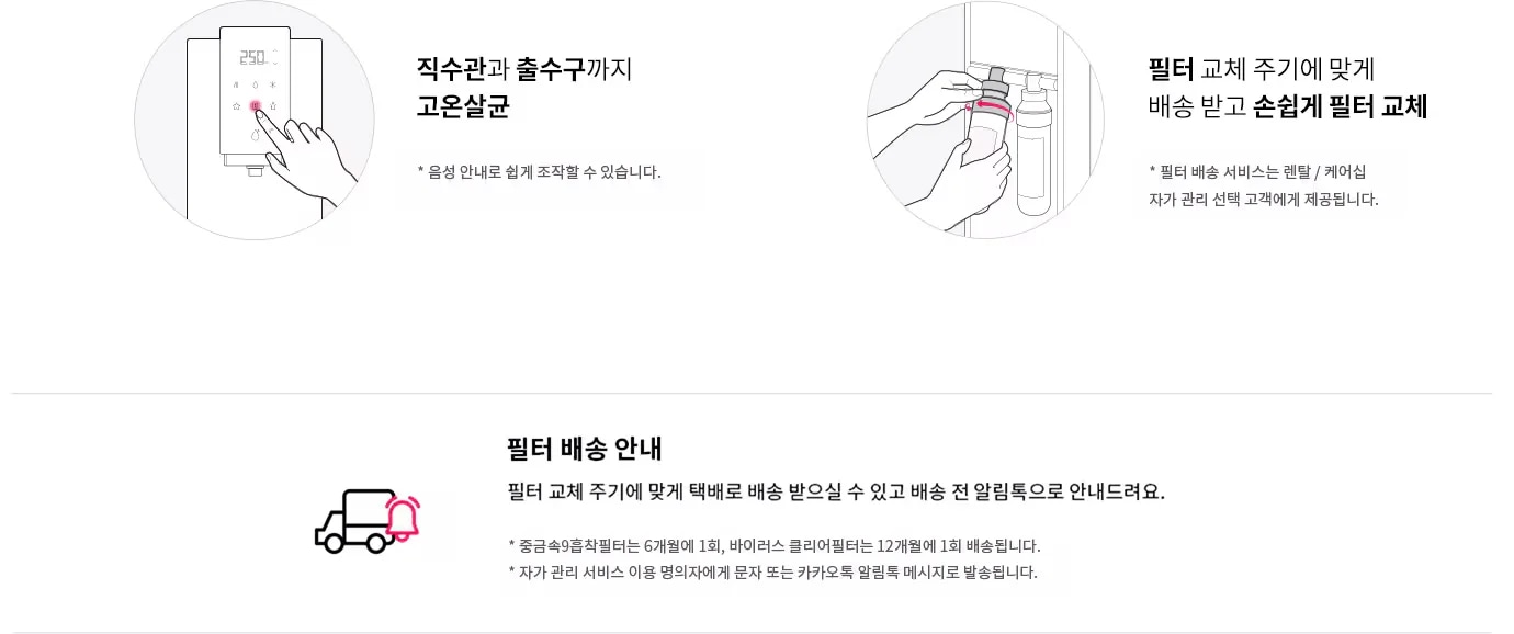 직수관과 출수구까지 고온살균. 음성 안내로 쉽게 조작할 수 있습니다. 필터 교체 주기에 맞게 배송 받고 손쉽게 필터 교체. 필터 배송 서비스는 렌탈/케어십 자가 관리 선택 고객에게 제공됩니다. 필터 배송 안내. 필터 교체 주기에 맞게 택배로 배송 받으실 수 있고 배송 전 알림톡으로 안내드려요. 중금속9중착필터는 6개월에 1회, 바이러스 클리어필터는 12개월에 1회 배송됩니다. 자가 관리 서비스 이용 명의자에게 문자 또는 카카오톡 알림톡 메시지로 발송됩니다.