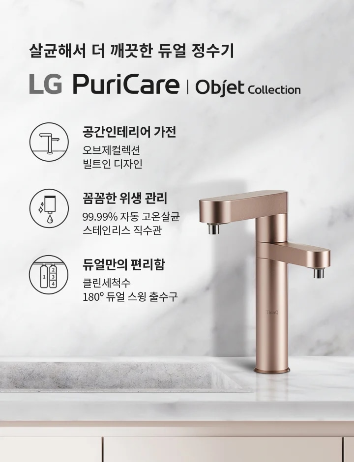살균해서 더 깨끗한 듀얼 정수기 LG PuriCare | Objet Collection. 공간인테리어 가전: 오브제컬렉션 빌트인 디자인. 꼼꼼한 위생 관리: 99.99% 자동 고온살균 스테인리스 직수관. 듀얼만의 편리함: 클린세척수 180° 듀얼 스윙 출수구. 대리석 배경에 세련된 디자인의 정수기와 그릇이 놓여 있습니다.